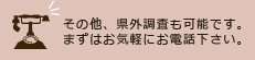 その他、県外調査も可能です。まずはお気軽にお電話下さい。
